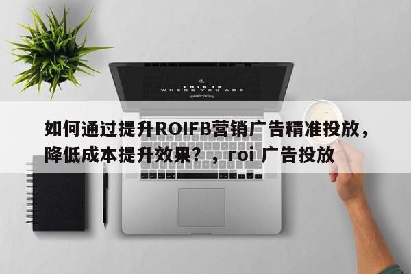 如何通过提升ROIFB营销广告精准投放，降低成本提升效果？，roi 广告投放
