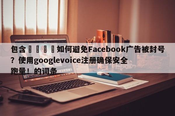 包含📣如何避免Facebook广告被封号?使用googlevoice注册确保安全跑量!的词条