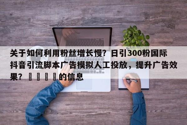 关于如何利用粉丝增长慢？日引300粉国际抖音引流脚本广告模拟人工投放，提升广告效果？💡的信息