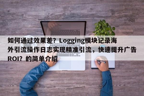 如何通过效果差？Logging模块记录海外引流操作日志实现精准引流，快速提升广告ROI？的简单介绍