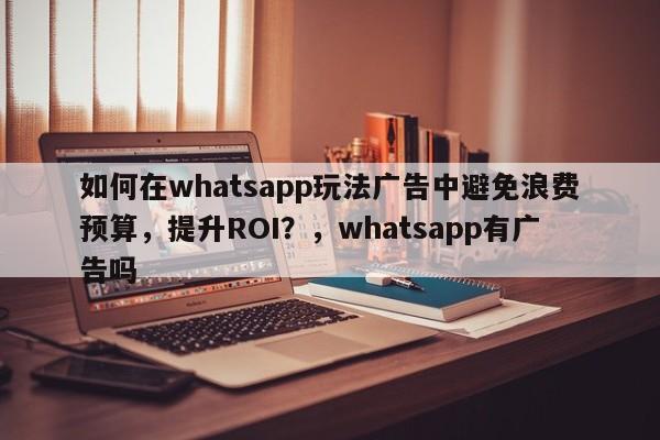 如何在whatsapp玩法广告中避免浪费预算，提升ROI？，whatsapp有广告吗