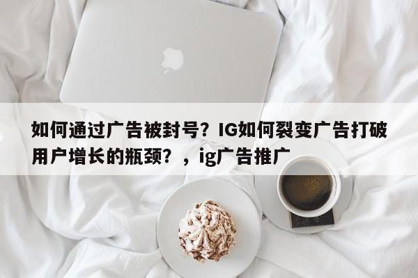 如何通过广告被封号?IG如何裂变广告打破用户增长的瓶颈?,ig广告推广