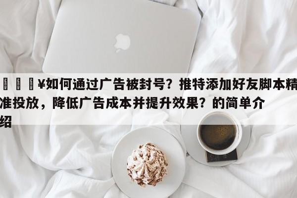 💥如何通过广告被封号？推特添加好友脚本精准投放，降低广告成本并提升效果？的简单介绍