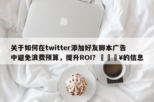关于如何在twitter添加好友脚本广告中避免浪费预算，提升ROI？💥的信息