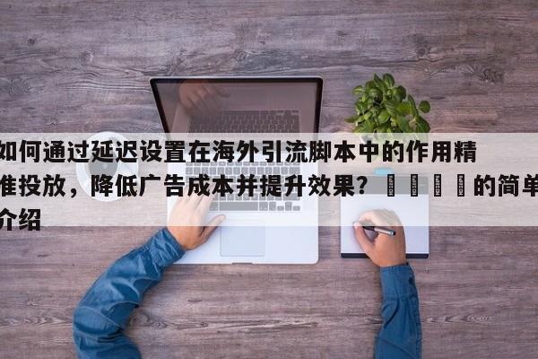 如何通过延迟设置在海外引流脚本中的作用精准投放，降低广告成本并提升效果？🚀的简单介绍