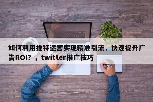 如何利用推特运营实现精准引流，快速提升广告ROI？，twitter推广技巧