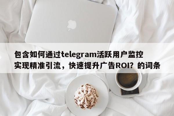 包含如何通过telegram活跃用户监控实现精准引流，快速提升广告ROI？的词条