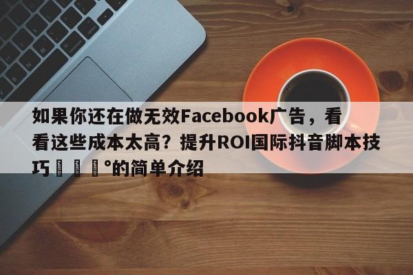 如果你还在做无效Facebook广告，看看这些成本太高？提升ROI国际抖音脚本技巧💰的简单介绍