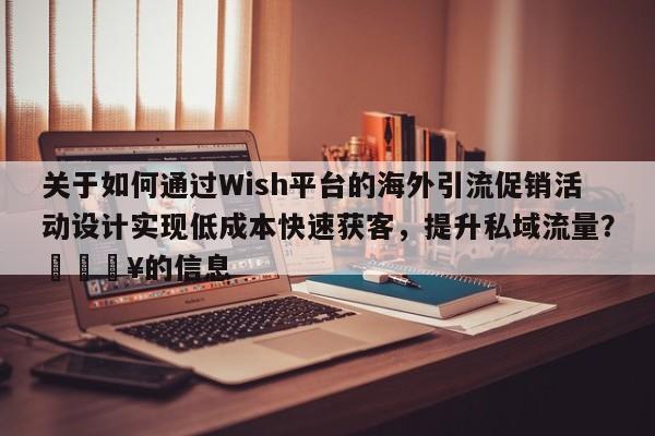 关于如何通过Wish平台的海外引流促销活动设计实现低成本快速获客，提升私域流量？💥的信息