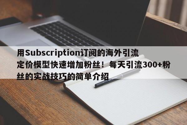 用Subscription订阅的海外引流定价模型快速增加粉丝！每天引流300+粉丝的实战技巧的简单介绍