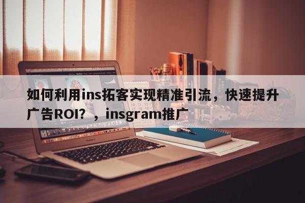 如何利用ins拓客实现精准引流，快速提升广告ROI？，insgram推广