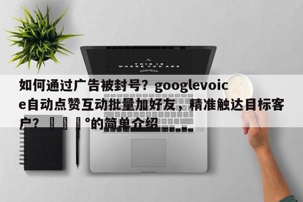 如何通过广告被封号？googlevoice自动点赞互动批量加好友，精准触达目标客户？💰的简单介绍