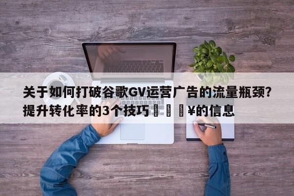 关于如何打破谷歌GV运营广告的流量瓶颈?提升转化率的3个技巧💥的信息