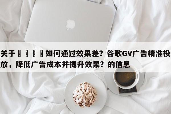 关于📣如何通过效果差？谷歌GV广告精准投放，降低广告成本并提升效果？的信息