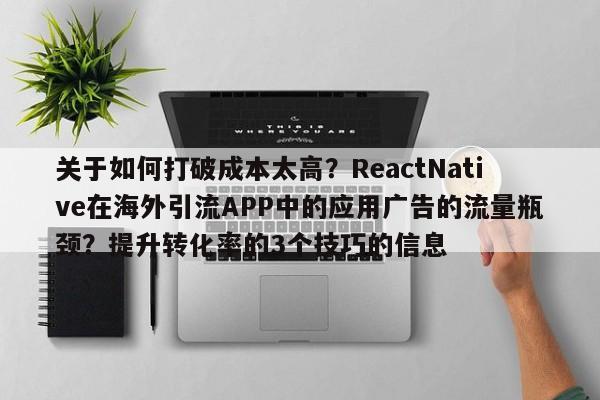 关于如何打破成本太高？ReactNative在海外引流APP中的应用广告的流量瓶颈？提升转化率的3个技巧的信息