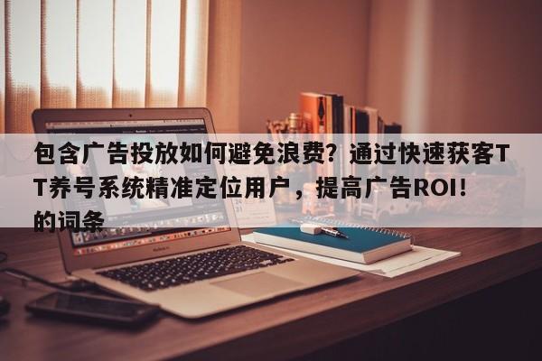 包含广告投放如何避免浪费？通过快速获客TT养号系统精准定位用户，提高广告ROI！的词条