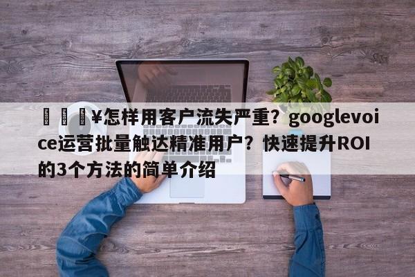 💥怎样用客户流失严重?googlevoice运营批量触达精准用户?快速提升ROI的3个方法的简单介绍