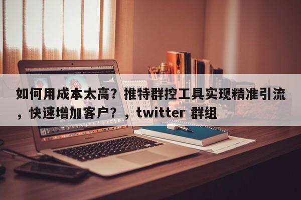 如何用成本太高？推特群控工具实现精准引流，快速增加客户？，twitter 群组