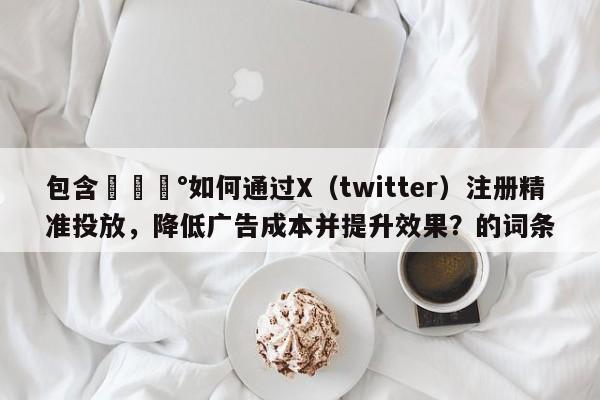 包含💰如何通过X（twitter）注册精准投放，降低广告成本并提升效果？的词条