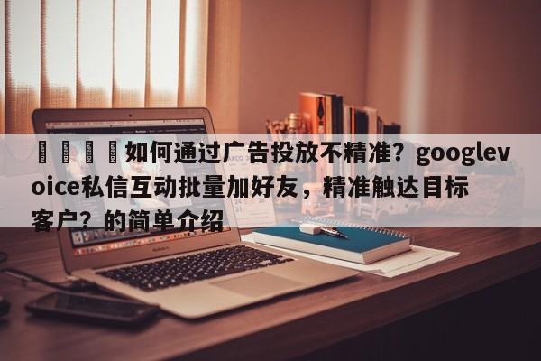 📌如何通过广告投放不精准？googlevoice私信互动批量加好友，精准触达目标客户？的简单介绍