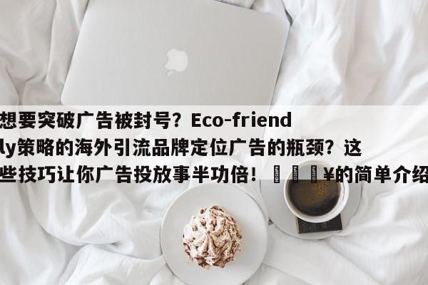 想要突破广告被封号?Eco-friendly策略的海外引流品牌定位广告的瓶颈?这些技巧让你广告投放事半功倍!🔥的简单介绍