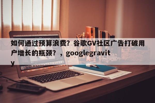 如何通过预算浪费?谷歌GV社区广告打破用户增长的瓶颈?,googlegravity
