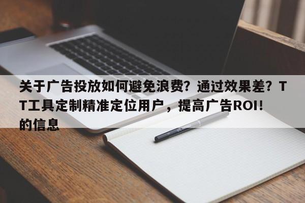 关于广告投放如何避免浪费？通过效果差？TT工具定制精准定位用户，提高广告ROI！的信息