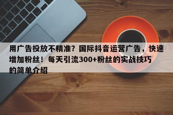 用广告投放不精准？国际抖音运营广告，快速增加粉丝！每天引流300+粉丝的实战技巧的简单介绍