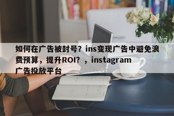 如何在广告被封号？ins变现广告中避免浪费预算，提升ROI？，instagram广告投放平台