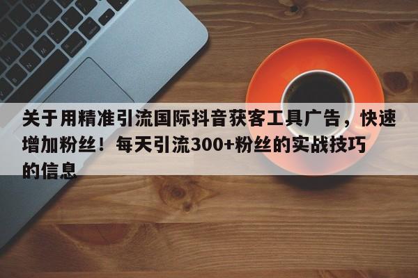 关于用精准引流国际抖音获客工具广告，快速增加粉丝！每天引流300+粉丝的实战技巧的信息