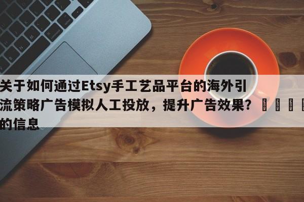 关于如何通过Etsy手工艺品平台的海外引流策略广告模拟人工投放，提升广告效果？💡的信息