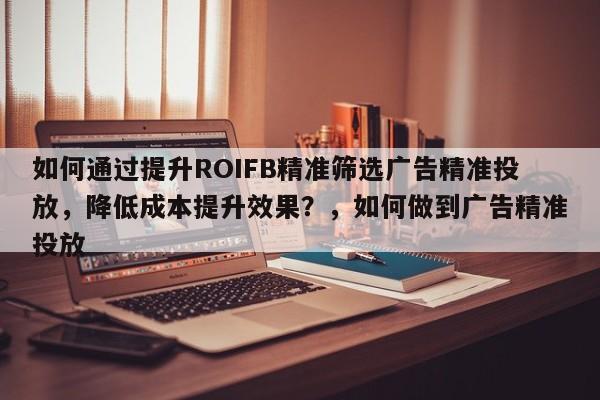 如何通过提升ROIFB精准筛选广告精准投放，降低成本提升效果？，如何做到广告精准投放