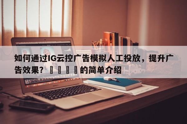 如何通过IG云控广告模拟人工投放，提升广告效果？💡的简单介绍
