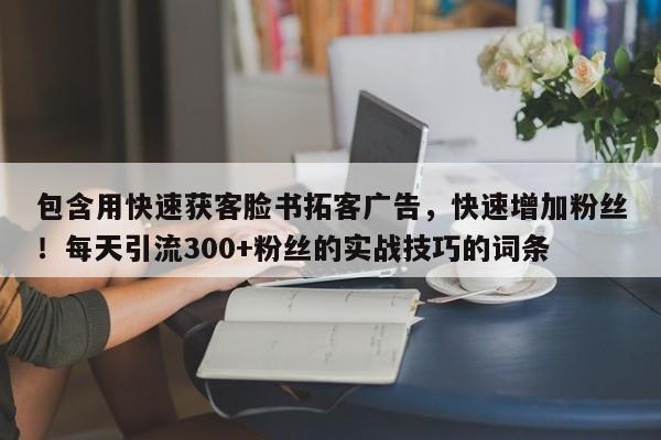 包含用快速获客脸书拓客广告，快速增加粉丝！每天引流300+粉丝的实战技巧的词条