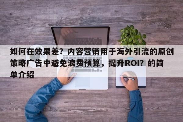如何在效果差？内容营销用于海外引流的原创策略广告中避免浪费预算，提升ROI？的简单介绍