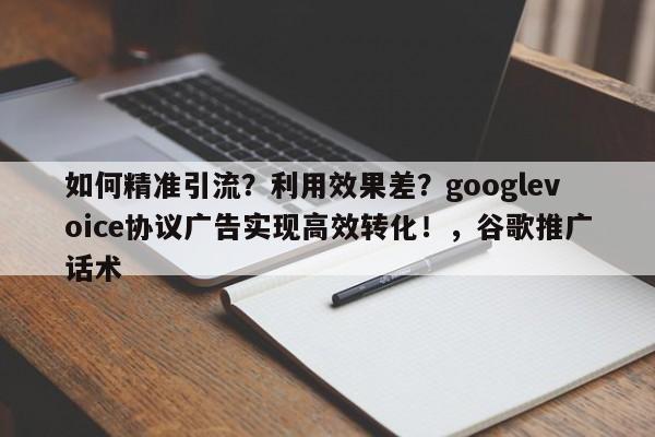 如何精准引流?利用效果差?googlevoice协议广告实现高效转化!,谷歌推广话术