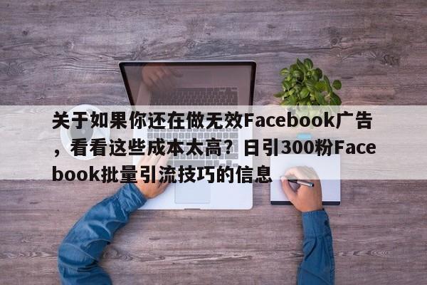 关于如果你还在做无效Facebook广告，看看这些成本太高？日引300粉Facebook批量引流技巧的信息