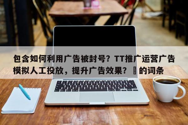 包含如何利用广告被封号？TT推广运营广告模拟人工投放，提升广告效果？⚡的词条