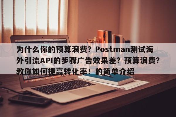 为什么你的预算浪费?Postman测试海外引流API的步骤广告效果差?预算浪费?教你如何提高转化率!的简单介绍