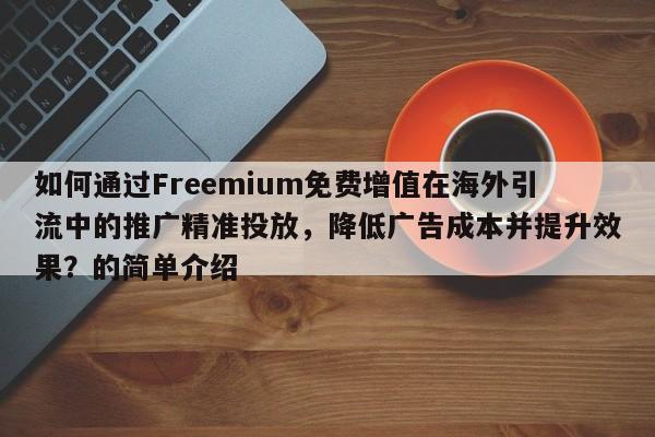 如何通过Freemium免费增值在海外引流中的推广精准投放，降低广告成本并提升效果？的简单介绍