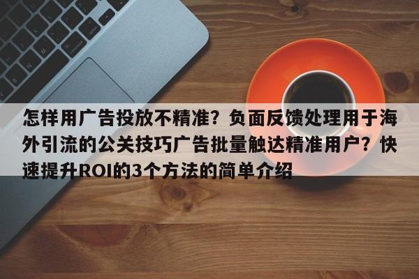 怎样用广告投放不精准？负面反馈处理用于海外引流的公关技巧广告批量触达精准用户？快速提升ROI的3个方法的简单介绍