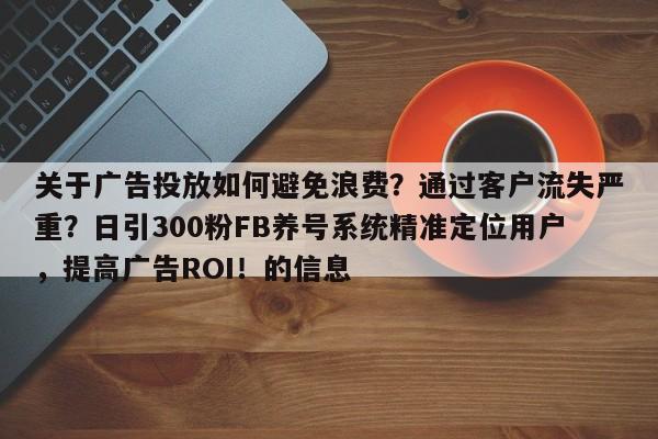 关于广告投放如何避免浪费？通过客户流失严重？日引300粉FB养号系统精准定位用户，提高广告ROI！的信息