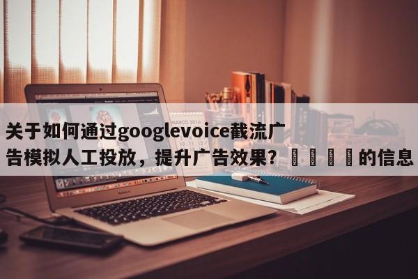 关于如何通过googlevoice截流广告模拟人工投放，提升广告效果？📈的信息