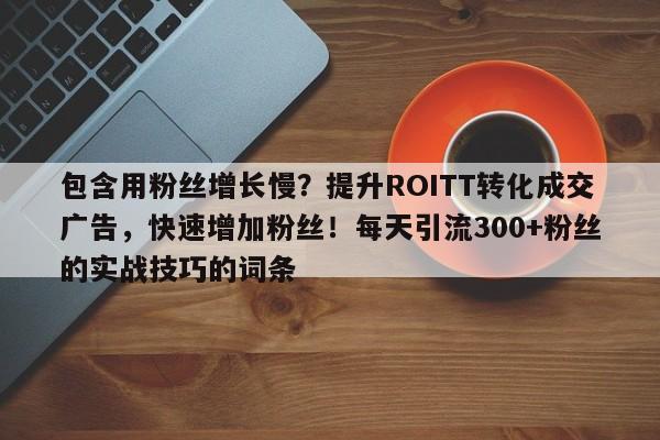 包含用粉丝增长慢？提升ROITT转化成交广告，快速增加粉丝！每天引流300+粉丝的实战技巧的词条