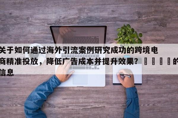 关于如何通过海外引流案例研究成功的跨境电商精准投放，降低广告成本并提升效果？🎯的信息