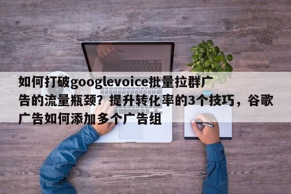 如何打破googlevoice批量拉群广告的流量瓶颈？提升转化率的3个技巧，谷歌广告如何添加多个广告组