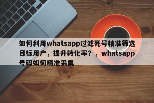 如何利用whatsapp过滤死号精准筛选目标用户，提升转化率？，whatsapp号码如何精准采集
