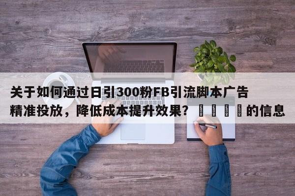 关于如何通过日引300粉FB引流脚本广告精准投放，降低成本提升效果？🎯的信息