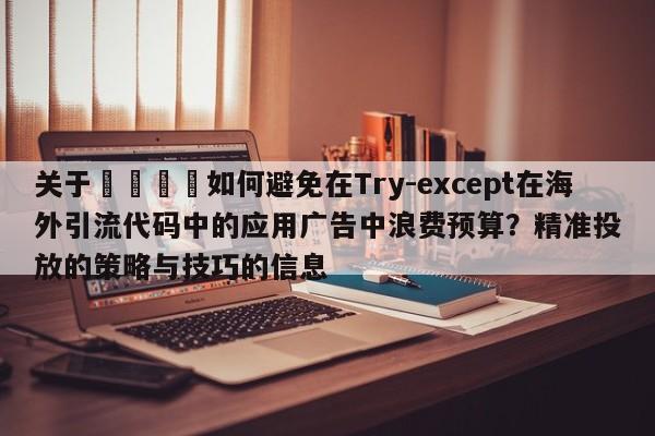 关于📌如何避免在Try-except在海外引流代码中的应用广告中浪费预算?精准投放的策略与技巧的信息