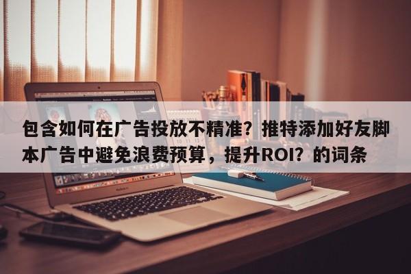 包含如何在广告投放不精准？推特添加好友脚本广告中避免浪费预算，提升ROI？的词条